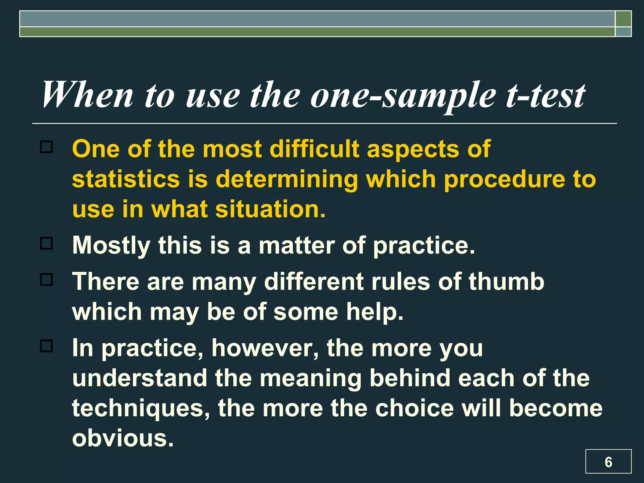 When to use the one-sample t-test One of the most difficult aspects of statistics is determining which procedure to use in what situation.  Mostly this is a matter of practice.  There are many different rules of thumb which may be of some help.  In practice, however, the more you understand the meaning behind each of the techniques, the more the choice will become obvious. 