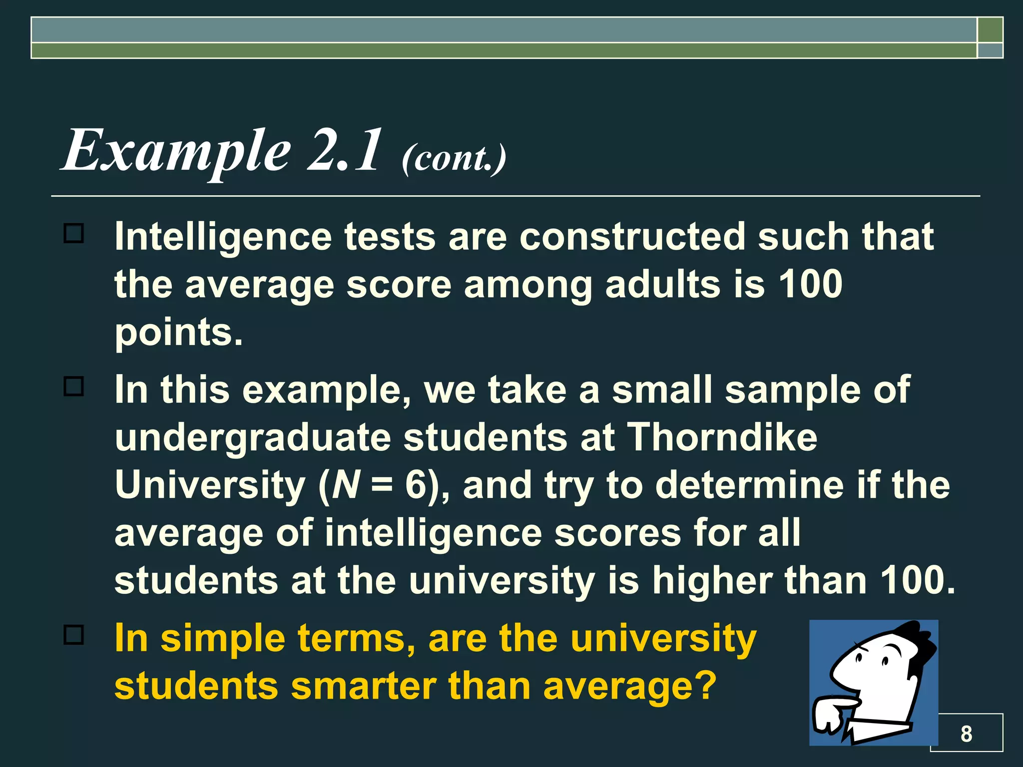 Example 2.1  (cont.) Intelligence tests are constructed such that the average score among adults is 100 points.  In this example, we take a small sample of undergraduate students at Thorndike University ( N  = 6), and try to determine if the average of intelligence scores for all students at the university is higher than 100. In simple terms, are the university  students smarter than average? 
