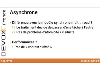 #J8Async @JosePaumard
• Différence avec le modèle synchrone multithread ?
1) Le traitement décide de passer d’une tâche à l’autre
2) Pas de problème d’atomicité / visibilité
• Performances ?
 Pas de « context switch »
AsynchroneAsynchrone
 