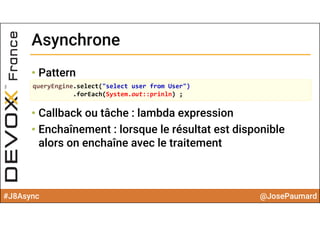 #J8Async @JosePaumard
• Pattern
• Callback ou tâche : lambda expression
• Enchaînement : lorsque le résultat est disponible
alors on enchaîne avec le traitement
AsynchroneAsynchrone
queryEngine.select("select user from User")
.forEach(System.out::prinln) ;
 