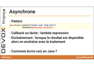 #J8Async @JosePaumard
• Pattern
• Callback ou tâche : lambda expression
• Enchaînement : lorsque le résultat est disponible
alors on enchaîne avec le traitement
• Comment écrire ceci en Java ?
AsynchroneAsynchrone
queryEngine.select("select user from User")
.forEach(System.out::prinln) ;
 