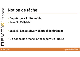 #J8Async @JosePaumard
Notion de tâcheNotion de tâche
• Depuis Java 1 : Runnable
• Java 5 : Callable
• Java 5 : ExecutorService (pool de threads)
• On donne une tâche, on récupère un Future
 