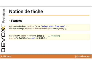 #J8Async @JosePaumard
Notion de tâcheNotion de tâche
• Pattern
Callable<String> task = () ‐> "select user from User" ;
Future<String> future = executorService.submit(task) ;
List<User> users = future.get() ;    // blocking
users.forEach(System.out::println) ;
 