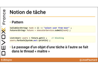 #J8Async @JosePaumard
Notion de tâcheNotion de tâche
• Pattern
• Le passage d’un objet d’une tâche à l’autre se fait
dans le thread « maître »
Callable<String> task = () ‐> "select user from User" ;
Future<String> future = executorService.submit(task) ;
List<User> users = future.get() ;    // blocking
users.forEach(System.out::println) ;
 