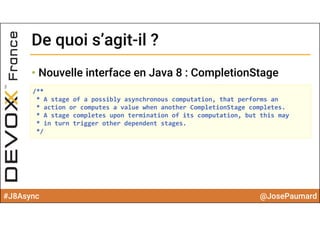 #J8Async @JosePaumard
• Nouvelle interface en Java 8 : CompletionStage
De quoi s’agit-il ?De quoi s’agit-il ?
/**
* A stage of a possibly asynchronous computation, that performs an
* action or computes a value when another CompletionStage completes.
* A stage completes upon termination of its computation, but this may
* in turn trigger other dependent stages.
*/
 