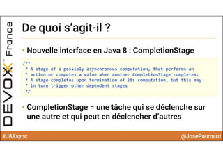 #J8Async @JosePaumard
• Nouvelle interface en Java 8 : CompletionStage
• CompletionStage = une tâche qui se déclenche sur
une autre et qui peut en déclencher d’autres
De quoi s’agit-il ?De quoi s’agit-il ?
/**
* A stage of a possibly asynchronous computation, that performs an
* action or computes a value when another CompletionStage completes.
* A stage completes upon termination of its computation, but this may
* in turn trigger other dependent stages
*/
 
