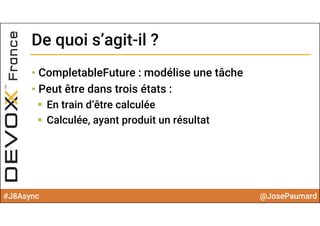 #J8Async @JosePaumard
• CompletableFuture : modélise une tâche
• Peut être dans trois états :
 En train d’être calculée
 Calculée, ayant produit un résultat
De quoi s’agit-il ?De quoi s’agit-il ?
 
