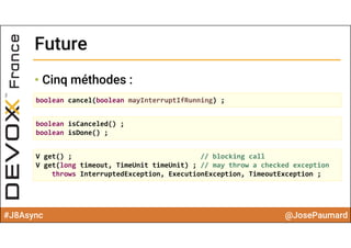 #J8Async @JosePaumard
FutureFuture
• Cinq méthodes :
boolean cancel(boolean mayInterruptIfRunning) ;
boolean isCanceled() ;
boolean isDone() ;
V get() ; // blocking call 
V get(long timeout, TimeUnit timeUnit) ; // may throw a checked exception
throws InterruptedException, ExecutionException, TimeoutException ;
 