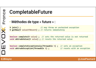 #J8Async @JosePaumard
CompletableFutureCompletableFuture
• Méthodes de type « future » :
V join() ; // may throw an unchecked exception
V getNow(V valueIfAbsent) ; // returns immediately
boolean complete(V value) ;  // sets the returned value is not returned
void obtrudeValue(V value) ; // resets the returned value 
boolean completeExceptionnaly(Throwable t) ;  // sets an exception
void obtrudeException(Throwable t) ; // resets with an exception
 