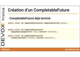 #J8Async @JosePaumard
Création d’un CompletableFutureCréation d’un CompletableFuture
• CompletableFuture déjà terminé
public static <U> CompletableFuture<U> completedFuture(U value) ;
public static <U> CompletableFuture<U> 
supplyAsync(Supplier<U> value, Executor executor) ;
public static <U> CompletableFuture<U> 
runAsync(Runnable runnable, Executor executor) ;
 