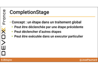 #J8Async @JosePaumard
CompletionStageCompletionStage
• Concept : un étape dans un traitement global
 Peut être déclenchée par une étape précédente
 Peut déclencher d’autres étapes
 Peut être exécutée dans un executor particulier
 