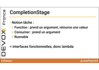 #J8Async @JosePaumard
CompletionStageCompletionStage
• Notion tâche :
 Function : prend un argument, retourne une valeur
 Consumer : prend un argument
 Runnable
= interfaces fonctionnelles, donc lambda
 