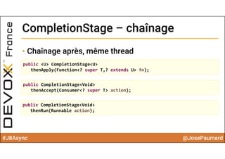 #J8Async @JosePaumard
CompletionStage – chaînageCompletionStage – chaînage
• Chaînage après, même thread
public <U> CompletionStage<U> 
thenApply(Function<? super T,? extends U> fn);
public CompletionStage<Void> 
thenAccept(Consumer<? super T> action);
public CompletionStage<Void> 
thenRun(Runnable action);
 