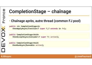 #J8Async @JosePaumard
CompletionStage – chaînageCompletionStage – chaînage
• Chaînage après, autre thread (common FJ pool)
public <U> CompletionStage<U> 
thenApplyAsync(Function<? super T,? extends U> fn);
public CompletionStage<Void> 
thenAcceptAsync(Consumer<? super T> action);
public CompletionStage<Void> 
thenRunAsync(Runnable action);
 