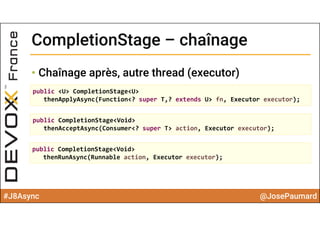 #J8Async @JosePaumard
CompletionStage – chaînageCompletionStage – chaînage
• Chaînage après, autre thread (executor)
public <U> CompletionStage<U> 
thenApplyAsync(Function<? super T,? extends U> fn, Executor executor);
public CompletionStage<Void> 
thenAcceptAsync(Consumer<? super T> action, Executor executor);
public CompletionStage<Void> 
thenRunAsync(Runnable action, Executor executor);
 