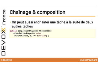 #J8Async @JosePaumard
Chaînage & compositionChaînage & composition
• On peut aussi enchaîner une tâche à la suite de deux
autres tâches
public CompletionStage<V> thenCombine
(CompletionStage<U> other, 
BiFunction<T, U, V> function) ;
 