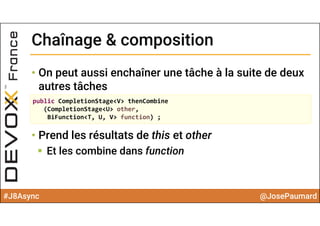 #J8Async @JosePaumard
Chaînage & compositionChaînage & composition
• On peut aussi enchaîner une tâche à la suite de deux
autres tâches
• Prend les résultats de this et other
 Et les combine dans function
public CompletionStage<V> thenCombine
(CompletionStage<U> other, 
BiFunction<T, U, V> function) ;
 