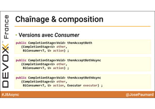 #J8Async @JosePaumard
Chaînage & compositionChaînage & composition
• Versions avec Consumer
public CompletionStage<Void> thenAcceptBoth
(CompletionStage<U> other, 
BiConsumer<T, U> action) ;
public CompletionStage<Void> thenAcceptBothAsync
(CompletionStage<U> other, 
BiConsumer<T, U> action) ;
public CompletionStage<Void> thenAcceptBothAsync
(CompletionStage<U> other, 
BiConsumer<T, U> action, Executor executor) ;
 