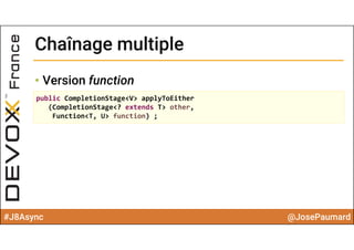 #J8Async @JosePaumard
Chaînage multipleChaînage multiple
• Version function
public CompletionStage<V> applyToEither
(CompletionStage<? extends T> other, 
Function<T, U> function) ;
 