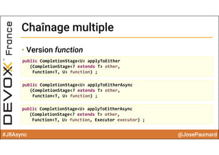 #J8Async @JosePaumard
Chaînage multipleChaînage multiple
• Version function
public CompletionStage<U> applyToEither
(CompletionStage<? extends T> other, 
Function<T, U> function) ;
public CompletionStage<U> applyToEitherAsync
(CompletionStage<? extends T> other, 
Function<T, U> function) ;
public CompletionStage<U> applyToEitherAsync
(CompletionStage<? extends T> other, 
Function<T, U> function, Executor executor) ;
 