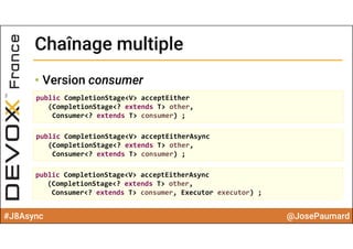 #J8Async @JosePaumard
Chaînage multipleChaînage multiple
• Version consumer
public CompletionStage<V> acceptEither
(CompletionStage<? extends T> other, 
Consumer<? extends T> consumer) ;
public CompletionStage<V> acceptEitherAsync
(CompletionStage<? extends T> other, 
Consumer<? extends T> consumer) ;
public CompletionStage<V> acceptEitherAsync
(CompletionStage<? extends T> other, 
Consumer<? extends T> consumer, Executor executor) ;
 