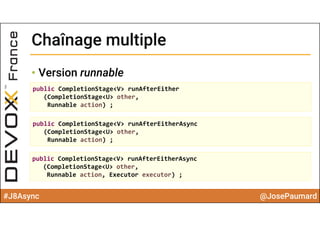#J8Async @JosePaumard
Chaînage multipleChaînage multiple
• Version runnable
public CompletionStage<V> runAfterEither
(CompletionStage<U> other, 
Runnable action) ;
public CompletionStage<V> runAfterEitherAsync
(CompletionStage<U> other, 
Runnable action) ;
public CompletionStage<V> runAfterEitherAsync
(CompletionStage<U> other, 
Runnable action, Executor executor) ;
 