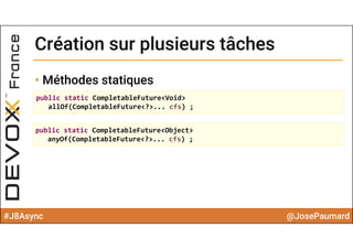#J8Async @JosePaumard
Création sur plusieurs tâchesCréation sur plusieurs tâches
• Méthodes statiques
public static CompletableFuture<Void> 
allOf(CompletableFuture<?>... cfs) ;
public static CompletableFuture<Object> 
anyOf(CompletableFuture<?>... cfs) ;
 