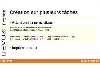 #J8Async @JosePaumard
Création sur plusieurs tâchesCréation sur plusieurs tâches
• Attention à la sémantique !
• Imprime « null »
public static CompletableFuture<Void> 
allOf(CompletableFuture<?>... cfs) ;
CompletableFuture<Void> allOf = CompletableFuture.allOf() ;
System.out.println("allOF : " + allOf.join()) ;
 