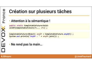 #J8Async @JosePaumard
Création sur plusieurs tâchesCréation sur plusieurs tâches
• Attention à la sémantique !
• Ne rend pas la main…
public static CompletableFuture<Void> 
allOf(CompletableFuture<?>... cfs) ;
CompletableFuture<Object> anyOf = CompletableFuture.anyOf() ;
System.out.println("anyOf : " + anyOf.join()) ;
 
