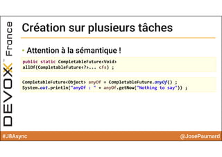 #J8Async @JosePaumard
Création sur plusieurs tâchesCréation sur plusieurs tâches
• Attention à la sémantique !
public static CompletableFuture<Void> 
allOf(CompletableFuture<?>... cfs) ;
CompletableFuture<Object> anyOf = CompletableFuture.anyOf() ;
System.out.println("anyOf : " + anyOf.getNow("Nothing to say")) ;
 