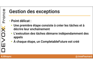 #J8Async @JosePaumard
Gestion des exceptionsGestion des exceptions
• Point délicat :
 Une première étape consiste à créer les tâches et à
décrire leur enchaînement
 L’exécution des tâches démarre indépendamment des
appels
 À chaque étape, un CompletableFuture est créé
 