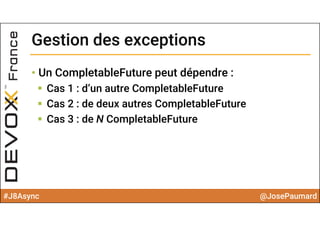 #J8Async @JosePaumard
Gestion des exceptionsGestion des exceptions
• Un CompletableFuture peut dépendre :
 Cas 1 : d’un autre CompletableFuture
 Cas 2 : de deux autres CompletableFuture
 Cas 3 : de N CompletableFuture
 