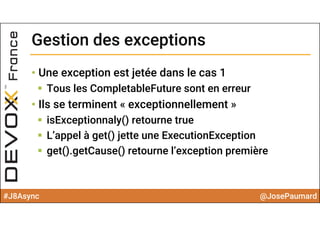 #J8Async @JosePaumard
Gestion des exceptionsGestion des exceptions
• Une exception est jetée dans le cas 1
 Tous les CompletableFuture sont en erreur
• Ils se terminent « exceptionnellement »
 isExceptionnaly() retourne true
 L’appel à get() jette une ExecutionException
 get().getCause() retourne l’exception première
 
