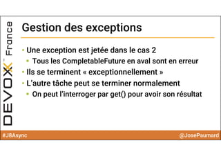 #J8Async @JosePaumard
Gestion des exceptionsGestion des exceptions
• Une exception est jetée dans le cas 2
 Tous les CompletableFuture en aval sont en erreur
• Ils se terminent « exceptionnellement »
• L’autre tâche peut se terminer normalement
 On peut l’interroger par get() pour avoir son résultat
 