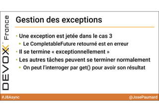#J8Async @JosePaumard
Gestion des exceptionsGestion des exceptions
• Une exception est jetée dans le cas 3
 Le CompletableFuture retourné est en erreur
• Il se termine « exceptionnellement »
• Les autres tâches peuvent se terminer normalement
 On peut l’interroger par get() pour avoir son résultat
 