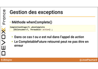 #J8Async @JosePaumard
Gestion des exceptionsGestion des exceptions
• Méthode whenComplete()
 Dans ce cas t ou e est nul dans l’appel de action
 Le CompletableFuture retourné peut ne pas être en
erreur
CompletionStage<T> whenComplete
(BiConsumer<T, Throwable> action) ;
 