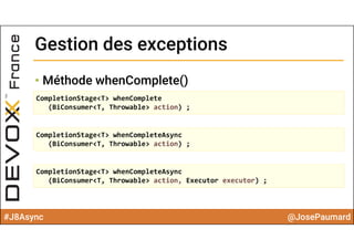 #J8Async @JosePaumard
Gestion des exceptionsGestion des exceptions
• Méthode whenComplete()
CompletionStage<T> whenComplete
(BiConsumer<T, Throwable> action) ;
CompletionStage<T> whenCompleteAsync
(BiConsumer<T, Throwable> action) ;
CompletionStage<T> whenCompleteAsync
(BiConsumer<T, Throwable> action, Executor executor) ;
 