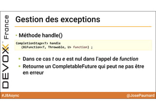 #J8Async @JosePaumard
Gestion des exceptionsGestion des exceptions
• Méthode handle()
 Dans ce cas t ou e est nul dans l’appel de function
 Retourne un CompletableFuture qui peut ne pas être
en erreur
CompletionStage<T> handle
(BiFunction<T, Throwable, U> function) ;
 
