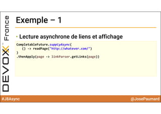 #J8Async @JosePaumard
Exemple – 1Exemple – 1
• Lecture asynchrone de liens et affichage
CompletableFuture.supplyAsync(
() ‐> readPage("http://whatever.com/")
)
.thenApply(page ‐> linkParser.getLinks(page))
 