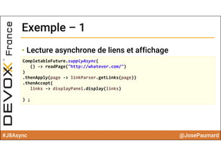 #J8Async @JosePaumard
Exemple – 1Exemple – 1
• Lecture asynchrone de liens et affichage
CompletableFuture.supplyAsync(
() ‐> readPage("http://whatever.com/")
)
.thenApply(page ‐> linkParser.getLinks(page))
.thenAccept(
links ‐> displayPanel.display(links)
) ;
 