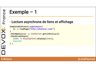 #J8Async @JosePaumard
Exemple – 1Exemple – 1
• Lecture asynchrone de liens et affichage
CompletableFuture.supplyAsync(
() ‐> readPage("http://whatever.com/")
)
.thenApply(page ‐> linkParser.getLinks(page))
.thenAcceptAsync(
links ‐> displayPanel.display(links),
executor
) ;
 