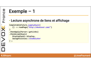 #J8Async @JosePaumard
Exemple – 1Exemple – 1
• Lecture asynchrone de liens et affichage
CompletableFuture.supplyAsync(
() ‐> readPage("http://whatever.com/")
)
.thenApply(Parser::getLinks)
.thenAcceptAsync(
DisplayPanel::display, 
SwingUtilities::invokeLater
) ;
 