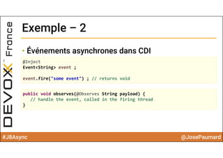 #J8Async @JosePaumard
Exemple – 2Exemple – 2
• Événements asynchrones dans CDI
@Inject
Event<String> event ;
event.fire("some event") ; // returns void
public void observes(@Observes String payload) {
// handle the event, called in the firing thread
}
 