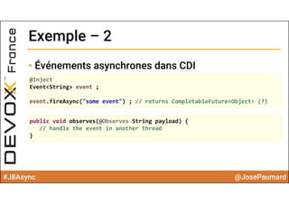 #J8Async @JosePaumard
Exemple – 2Exemple – 2
• Événements asynchrones dans CDI
@Inject
Event<String> event ;
event.fireAsync("some event") ; // returns CompletableFuture<Object> (?)
public void observes(@Observes String payload) {
// handle the event in another thread
}
 