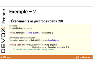 #J8Async @JosePaumard
Exemple – 2Exemple – 2
• Événements asynchrones dans CDI
@Inject
Event<String> event ;
event.fireAsync("some event", executor) ; 
@Produces @SwingExecutor
Executor executor = SwingUtilities::invokeLater
public void observes(@Observes String payload, 
@SwingExecutor Executor executor) {
// handle the event in the Swing thread
}
 