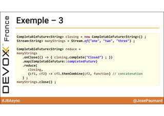 #J8Async @JosePaumard
Exemple – 3Exemple – 3
CompletableFuture<String> closing = new CompletableFuture<String>() ;
Stream<String> manyStrings = Stream.of("one", "two", "three") ;
CompletableFuture<String> reduce =
manyStrings
.onClose(() ‐> { closing.complete("Closed") ; })
.map(CompletableFuture::completedFuture)
.reduce(
closing,  
(cf1, cf2) ‐> cf1.thenCombine(cf2, function) // concatenation
) ;
manyStrings.close() ;
 