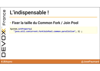 #J8Async @JosePaumard
L’indispensable !L’indispensable !
• Fixer la taille du Common Fork / Join Pool
System.setProperty(
"java.util.concurrent.ForkJoinPool.common.parallelism", 2) ;
 