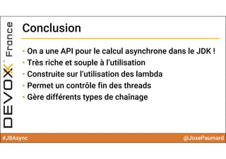 #J8Async @JosePaumard
ConclusionConclusion
• On a une API pour le calcul asynchrone dans le JDK !
• Très riche et souple à l’utilisation
• Construite sur l’utilisation des lambda
• Permet un contrôle fin des threads
• Gère différents types de chaînage
 