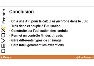#J8Async @JosePaumard
ConclusionConclusion
• On a une API pour le calcul asynchrone dans le JDK !
• Très riche et souple à l’utilisation
• Construite sur l’utilisation des lambda
• Permet un contrôle fin des threads
• Gère différents types de chaînage
• Gère intelligemment les exceptions
 