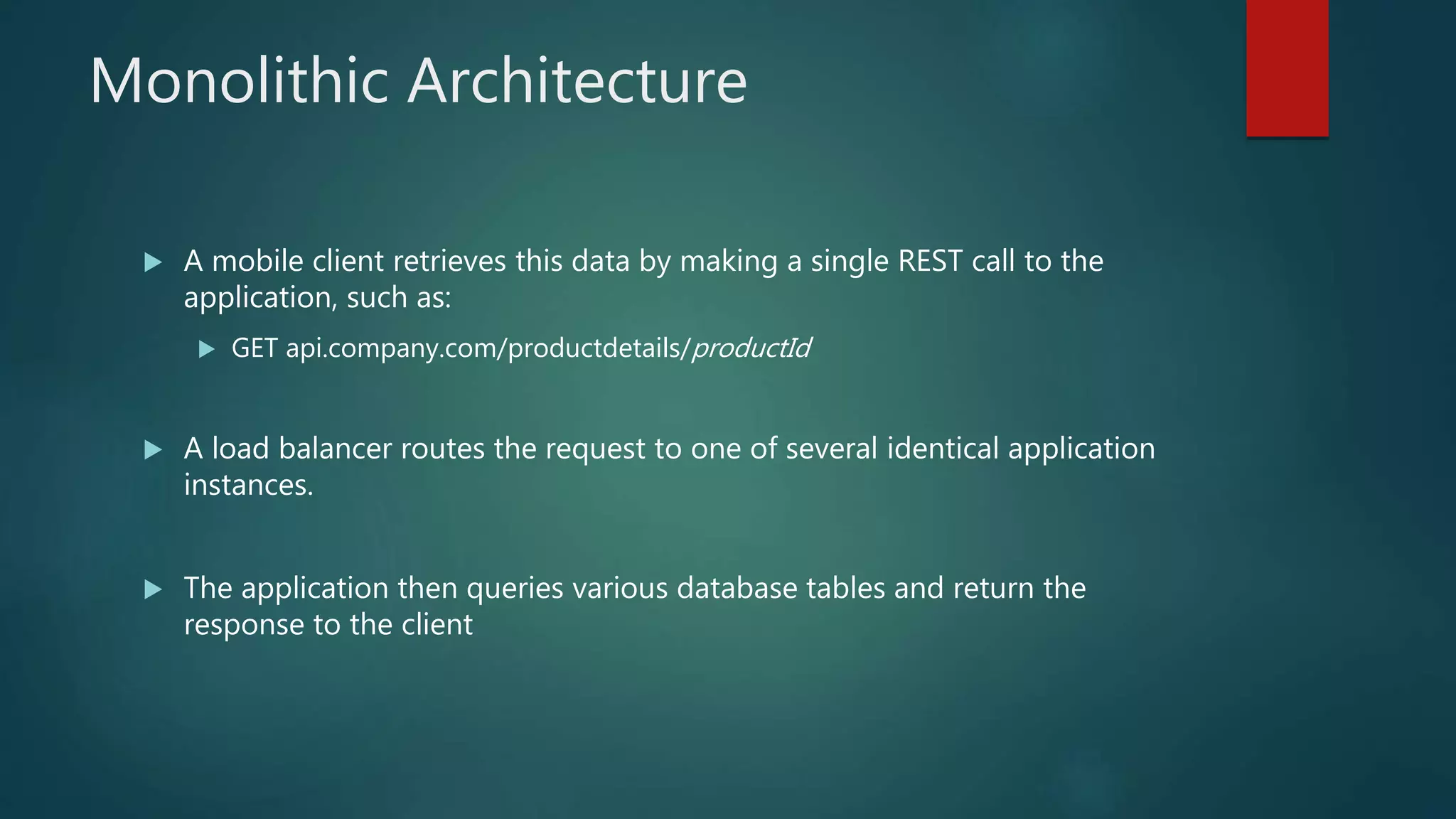 Monolithic Architecture
 A mobile client retrieves this data by making a single REST call to the
application, such as:
 GET api.company.com/productdetails/productId
 A load balancer routes the request to one of several identical application
instances.
 The application then queries various database tables and return the
response to the client
 